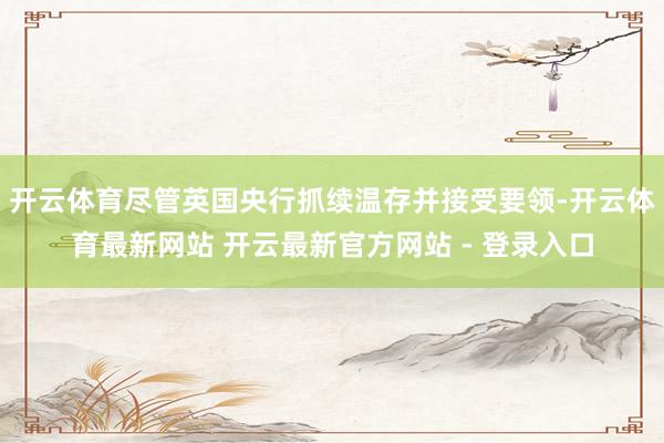 开云体育尽管英国央行抓续温存并接受要领-开云体育最新网站 开云最新官方网站 - 登录入口