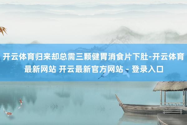 开云体育归来却总需三颗健胃消食片下肚-开云体育最新网站 开云最新官方网站 - 登录入口