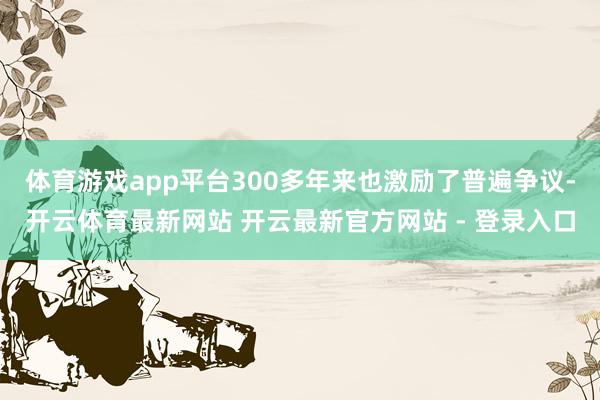 体育游戏app平台300多年来也激励了普遍争议-开云体育最新网站 开云最新官方网站 - 登录入口