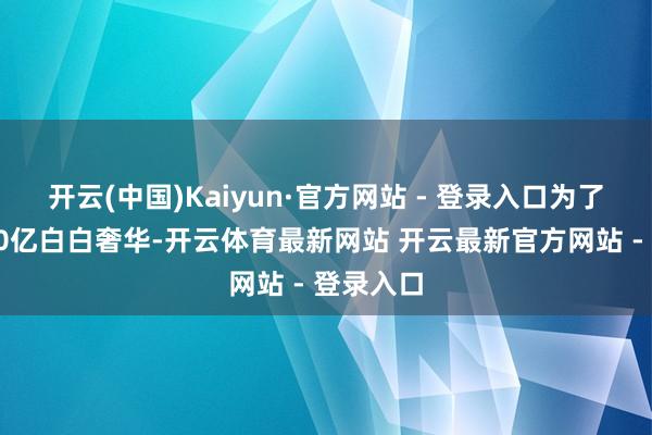 开云(中国)Kaiyun·官方网站 - 登录入口为了不让这50亿白白奢华-开云体育最新网站 开云最新官方网站 - 登录入口