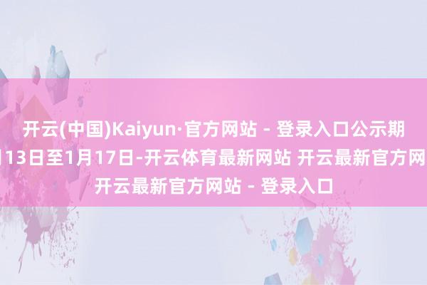 开云(中国)Kaiyun·官方网站 - 登录入口公示期为2025年1月13日至1月17日-开云体育最新网站 开云最新官方网站 - 登录入口