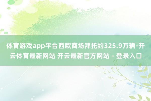 体育游戏app平台西欧商场拜托约325.9万辆-开云体育最新网站 开云最新官方网站 - 登录入口