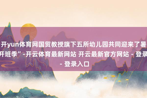 开yun体育网国贸教授旗下五所幼儿园共同迎来了暑托“开班季”-开云体育最新网站 开云最新官方网站 - 登录入口
