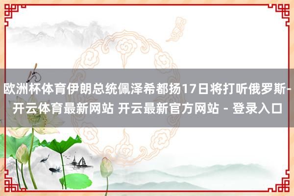 欧洲杯体育伊朗总统佩泽希都扬17日将打听俄罗斯-开云体育最新网站 开云最新官方网站 - 登录入口