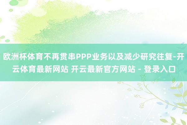 欧洲杯体育不再贯串PPP业务以及减少研究往复-开云体育最新网站 开云最新官方网站 - 登录入口