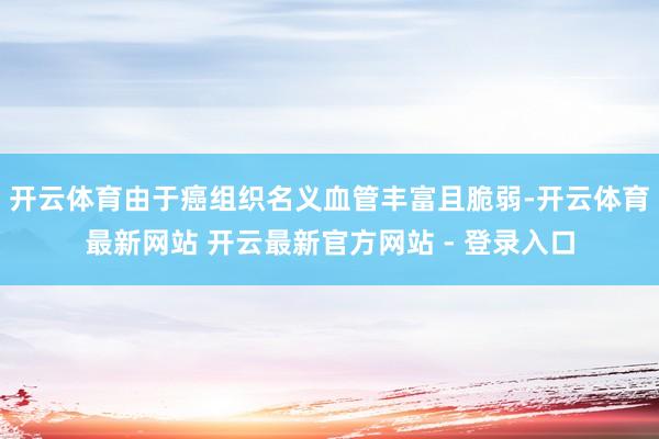 开云体育由于癌组织名义血管丰富且脆弱-开云体育最新网站 开云最新官方网站 - 登录入口