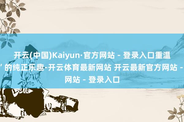 开云(中国)Kaiyun·官方网站 - 登录入口重温“刷空间”的纯正乐趣-开云体育最新网站 开云最新官方网站 - 登录入口