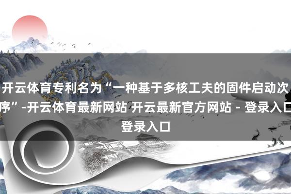 开云体育专利名为“一种基于多核工夫的固件启动次序”-开云体育最新网站 开云最新官方网站 - 登录入口