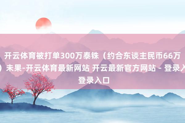 开云体育被打单300万泰铢（约合东谈主民币66万元）未果-开云体育最新网站 开云最新官方网站 - 登录入口
