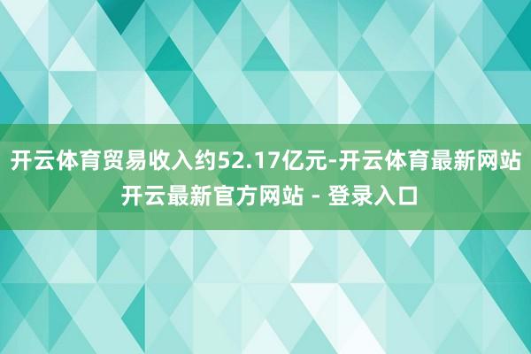 开云体育贸易收入约52.17亿元-开云体育最新网站 开云最新官方网站 - 登录入口