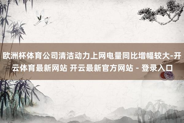 欧洲杯体育公司清洁动力上网电量同比增幅较大-开云体育最新网站 开云最新官方网站 - 登录入口