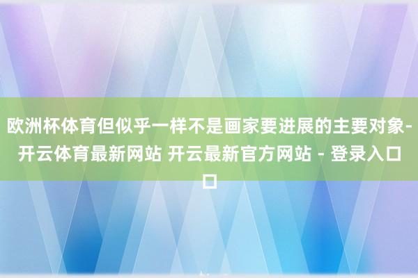 欧洲杯体育但似乎一样不是画家要进展的主要对象-开云体育最新网站 开云最新官方网站 - 登录入口