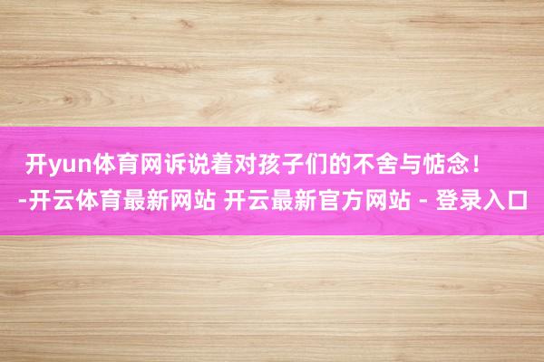 开yun体育网诉说着对孩子们的不舍与惦念！    -开云体育最新网站 开云最新官方网站 - 登录入口