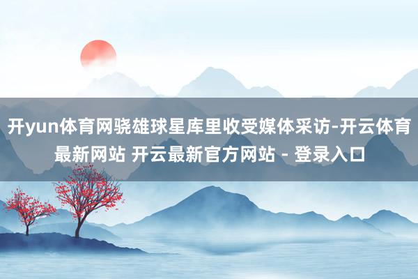 开yun体育网骁雄球星库里收受媒体采访-开云体育最新网站 开云最新官方网站 - 登录入口