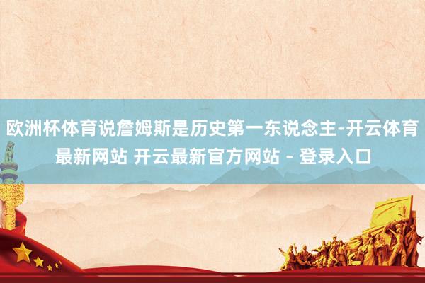 欧洲杯体育说詹姆斯是历史第一东说念主-开云体育最新网站 开云最新官方网站 - 登录入口
