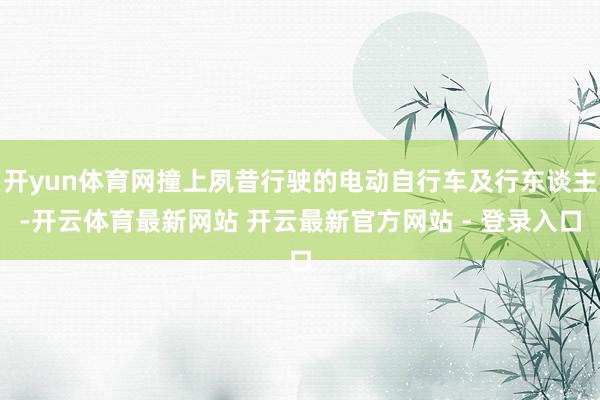开yun体育网撞上夙昔行驶的电动自行车及行东谈主-开云体育最新网站 开云最新官方网站 - 登录入口
