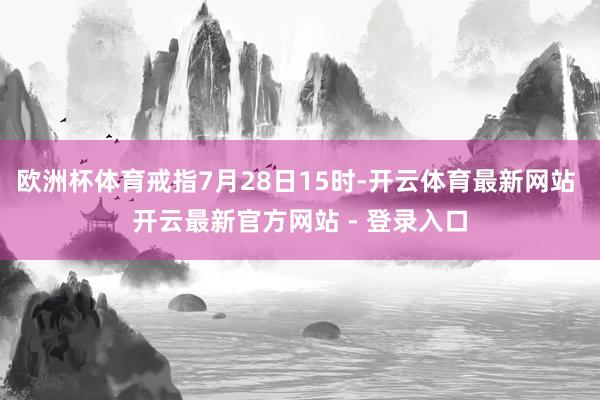 欧洲杯体育戒指7月28日15时-开云体育最新网站 开云最新官方网站 - 登录入口