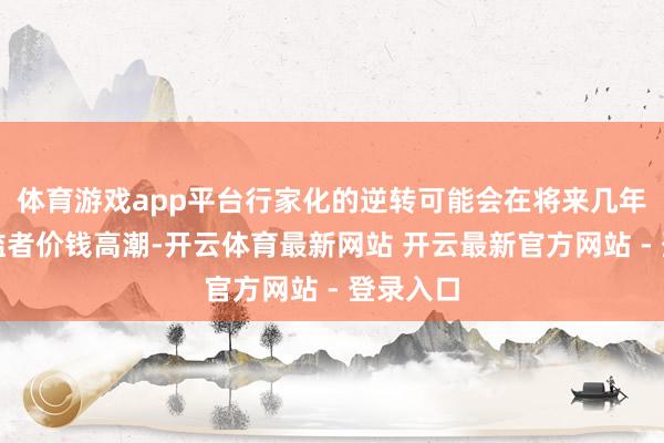 体育游戏app平台行家化的逆转可能会在将来几年加快浮滥者价钱高潮-开云体育最新网站 开云最新官方网站 - 登录入口