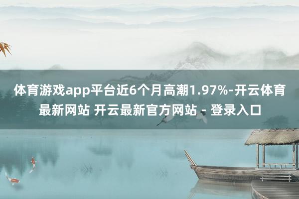 体育游戏app平台近6个月高潮1.97%-开云体育最新网站 开云最新官方网站 - 登录入口