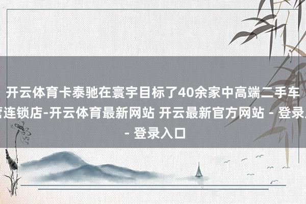 开云体育卡泰驰在寰宇目标了40余家中高端二手车直营连锁店-开云体育最新网站 开云最新官方网站 - 登录入口