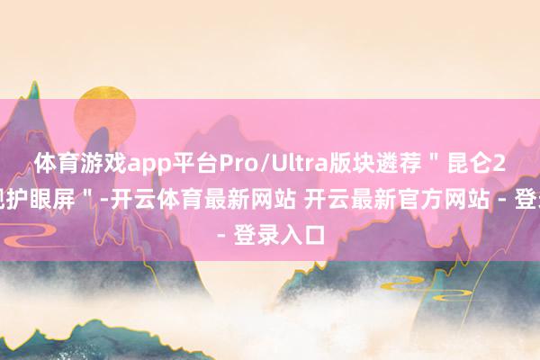 体育游戏app平台Pro/Ultra版块遴荐＂昆仑2代旗舰护眼屏＂-开云体育最新网站 开云最新官方网站 - 登录入口