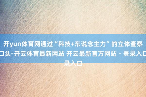 开yun体育网通过“科技+东说念主力”的立体查察口头-开云体育最新网站 开云最新官方网站 - 登录入口