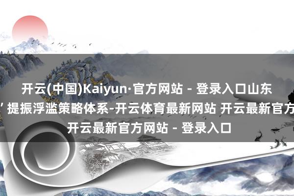 开云(中国)Kaiyun·官方网站 - 登录入口山东实施开展“1+N”提振浮滥策略体系-开云体育最新网站 开云最新官方网站 - 登录入口