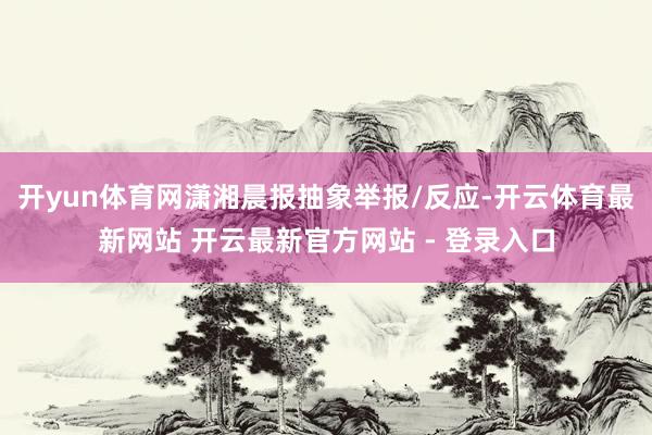 开yun体育网潇湘晨报抽象举报/反应-开云体育最新网站 开云最新官方网站 - 登录入口