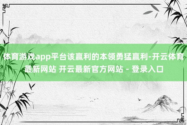 体育游戏app平台该赢利的本领勇猛赢利-开云体育最新网站 开云最新官方网站 - 登录入口