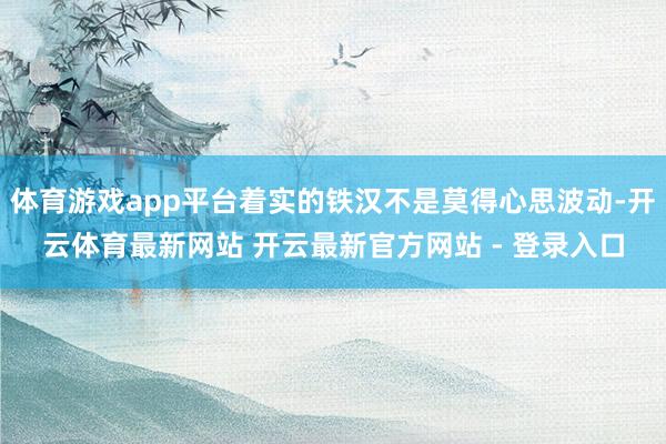 体育游戏app平台着实的铁汉不是莫得心思波动-开云体育最新网站 开云最新官方网站 - 登录入口