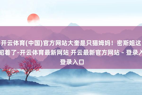 开云体育(中国)官方网站大奎是只猫姆妈！密斯姐这下昭着了-开云体育最新网站 开云最新官方网站 - 登录入口