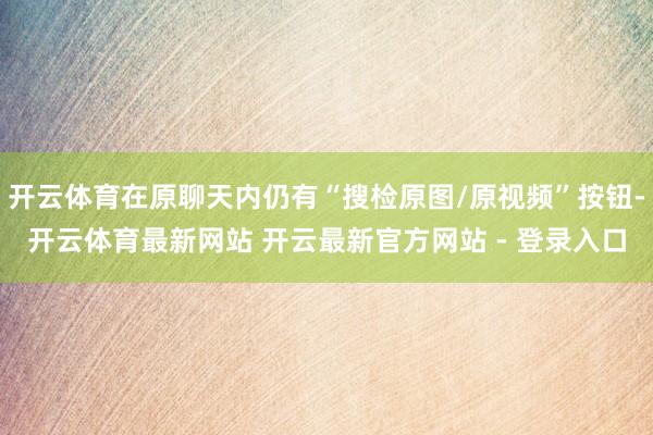 开云体育在原聊天内仍有“搜检原图/原视频”按钮-开云体育最新网站 开云最新官方网站 - 登录入口