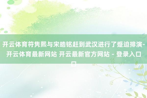 开云体育符隽熙与宋皓铭赶到武汉进行了蹙迫排演-开云体育最新网站 开云最新官方网站 - 登录入口
