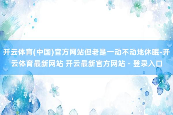 开云体育(中国)官方网站但老是一动不动地休眠-开云体育最新网站 开云最新官方网站 - 登录入口