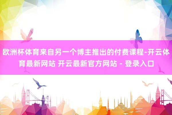 欧洲杯体育来自另一个博主推出的付费课程-开云体育最新网站 开云最新官方网站 - 登录入口