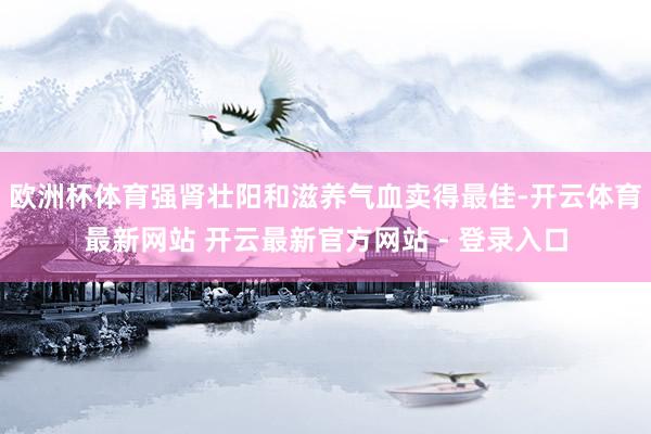 欧洲杯体育强肾壮阳和滋养气血卖得最佳-开云体育最新网站 开云最新官方网站 - 登录入口