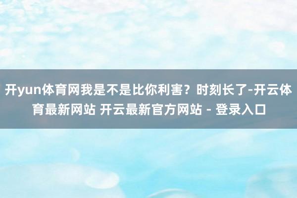 开yun体育网我是不是比你利害？时刻长了-开云体育最新网站 开云最新官方网站 - 登录入口