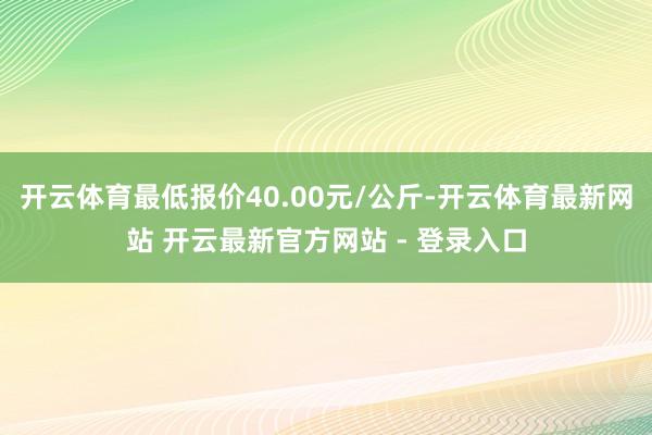 开云体育最低报价40.00元/公斤-开云体育最新网站 开云最新官方网站 - 登录入口