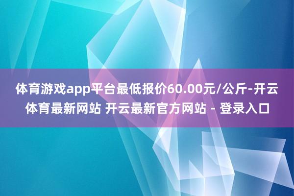 体育游戏app平台最低报价60.00元/公斤-开云体育最新网站 开云最新官方网站 - 登录入口