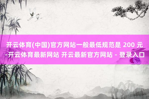 开云体育(中国)官方网站一般最低规范是 200 元-开云体育最新网站 开云最新官方网站 - 登录入口