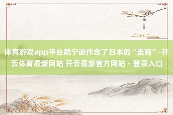 体育游戏app平台就宁愿作念了日本的“走狗”-开云体育最新网站 开云最新官方网站 - 登录入口