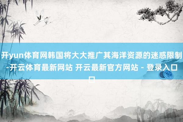 开yun体育网韩国将大大推广其海洋资源的迷惑限制-开云体育最新网站 开云最新官方网站 - 登录入口