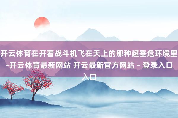 开云体育在开着战斗机飞在天上的那种超垂危环境里-开云体育最新网站 开云最新官方网站 - 登录入口