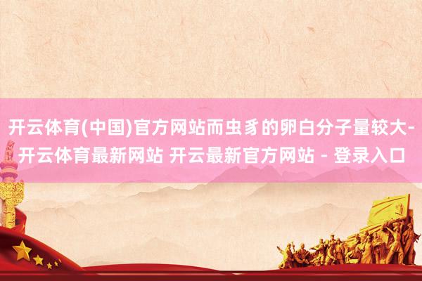 开云体育(中国)官方网站而虫豸的卵白分子量较大-开云体育最新网站 开云最新官方网站 - 登录入口