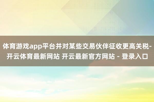 体育游戏app平台并对某些交易伙伴征收更高关税-开云体育最新网站 开云最新官方网站 - 登录入口