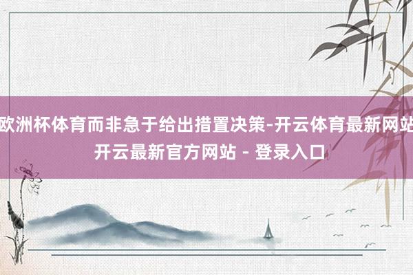 欧洲杯体育而非急于给出措置决策-开云体育最新网站 开云最新官方网站 - 登录入口