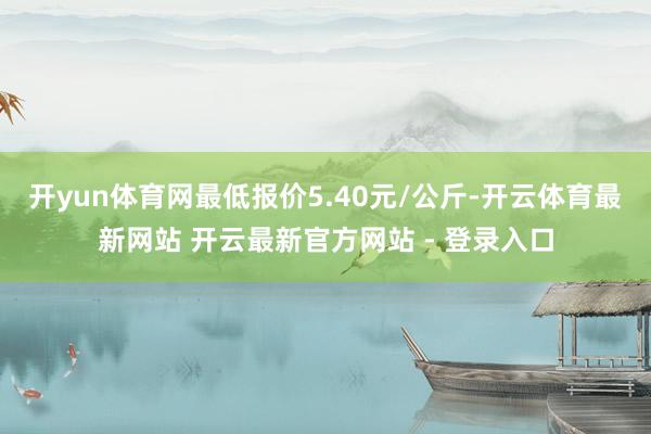 开yun体育网最低报价5.40元/公斤-开云体育最新网站 开云最新官方网站 - 登录入口