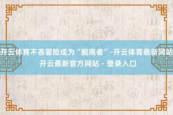 开云体育不吝冒险成为“脱南者”-开云体育最新网站 开云最新官方网站 - 登录入口