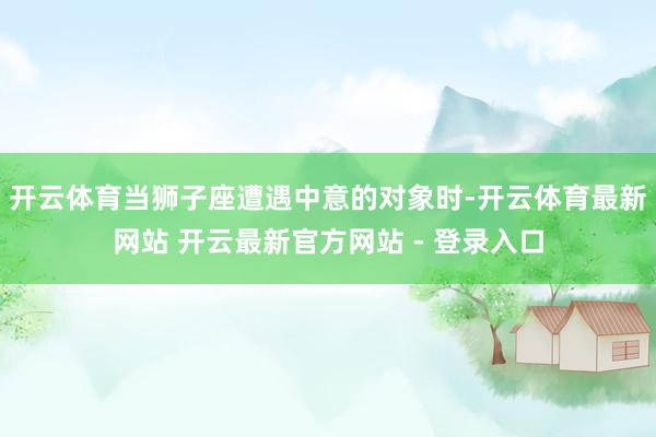 开云体育当狮子座遭遇中意的对象时-开云体育最新网站 开云最新官方网站 - 登录入口