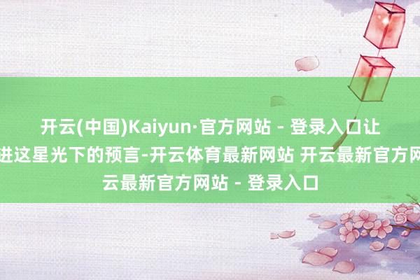 开云(中国)Kaiyun·官方网站 - 登录入口让我带你一齐走进这星光下的预言-开云体育最新网站 开云最新官方网站 - 登录入口